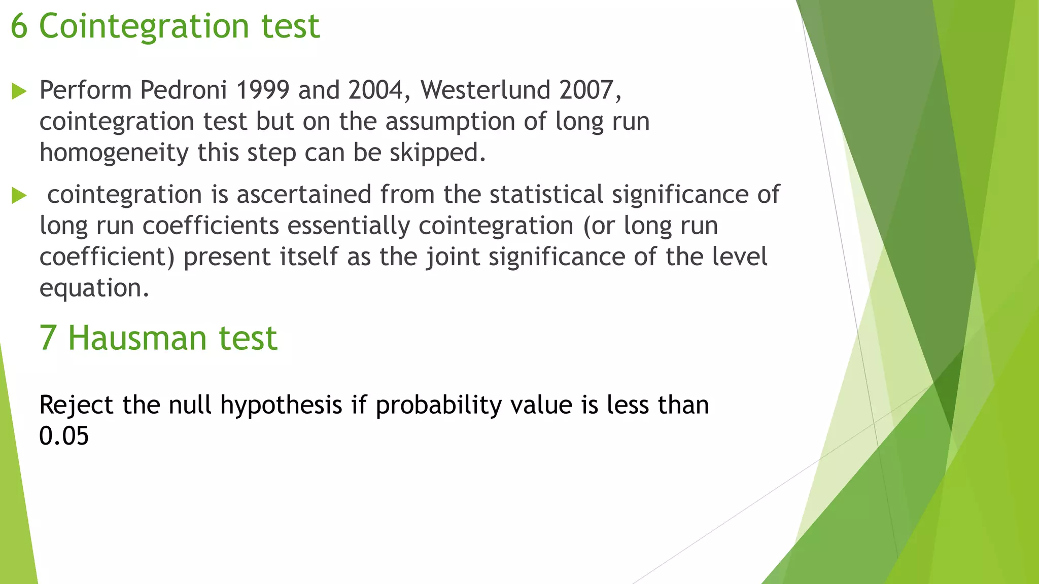 6 Cointegration test
 Perform Pedroni 1999 and 2004, Westerlund 2007,
cointegration test but on the assumption of long run
homogeneity this step can be skipped.
 cointegration is ascertained from the statistical significance of
long run coefficients essentially cointegration (or long run
coefficient) present itself as the joint significance of the level
equation.
7 Hausman test
Reject the null hypothesis if probability value is less than
0.05
 