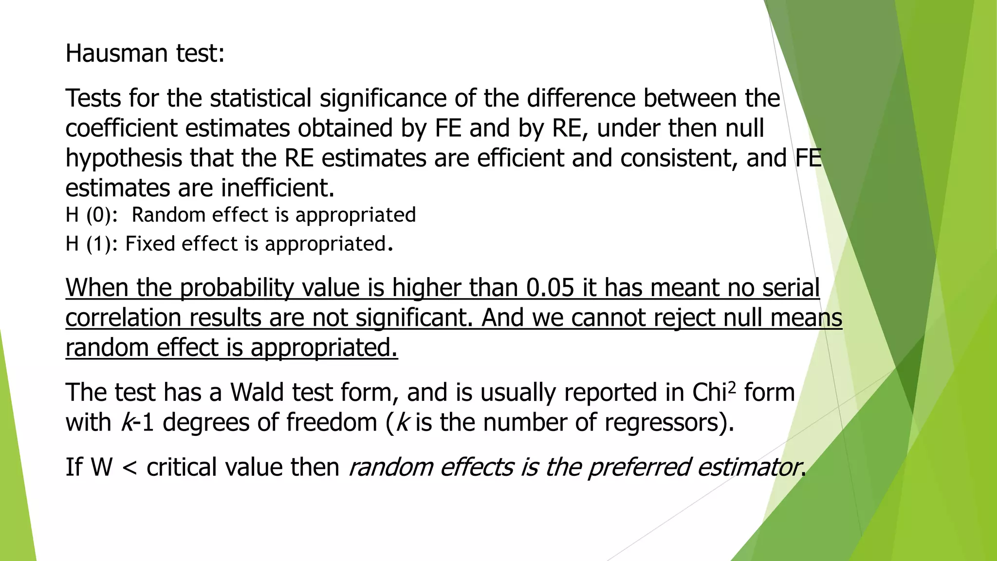 Hausman test:
Tests for the statistical significance of the difference between the
coefficient estimates obtained by FE and by RE, under then null
hypothesis that the RE estimates are efficient and consistent, and FE
estimates are inefficient.
H (0): Random effect is appropriated
H (1): Fixed effect is appropriated.
When the probability value is higher than 0.05 it has meant no serial
correlation results are not significant. And we cannot reject null means
random effect is appropriated.
The test has a Wald test form, and is usually reported in Chi2 form
with k-1 degrees of freedom (k is the number of regressors).
If W < critical value then random effects is the preferred estimator.
 