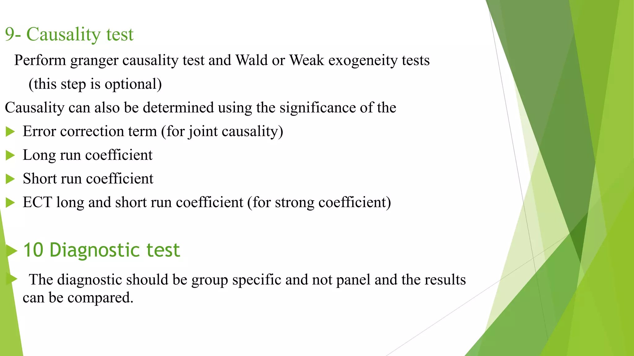 9- Causality test
Perform granger causality test and Wald or Weak exogeneity tests
(this step is optional)
Causality can also be determined using the significance of the
 Error correction term (for joint causality)
 Long run coefficient
 Short run coefficient
 ECT long and short run coefficient (for strong coefficient)
 10 Diagnostic test
 The diagnostic should be group specific and not panel and the results
can be compared.
 