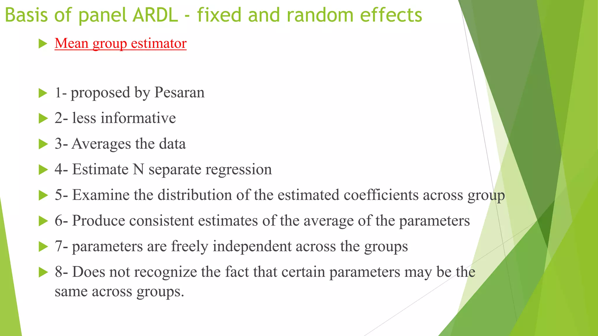 Basis of panel ARDL - fixed and random effects
 Mean group estimator
 1- proposed by Pesaran
 2- less informative
 3- Averages the data
 4- Estimate N separate regression
 5- Examine the distribution of the estimated coefficients across group
 6- Produce consistent estimates of the average of the parameters
 7- parameters are freely independent across the groups
 8- Does not recognize the fact that certain parameters may be the
same across groups.
 
