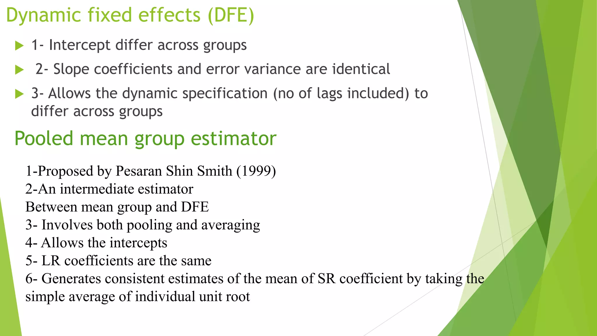 Dynamic fixed effects (DFE)
 1- Intercept differ across groups
 2- Slope coefficients and error variance are identical
 3- Allows the dynamic specification (no of lags included) to
differ across groups
Pooled mean group estimator
1-Proposed by Pesaran Shin Smith (1999)
2-An intermediate estimator
Between mean group and DFE
3- Involves both pooling and averaging
4- Allows the intercepts
5- LR coefficients are the same
6- Generates consistent estimates of the mean of SR coefficient by taking the
simple average of individual unit root
 