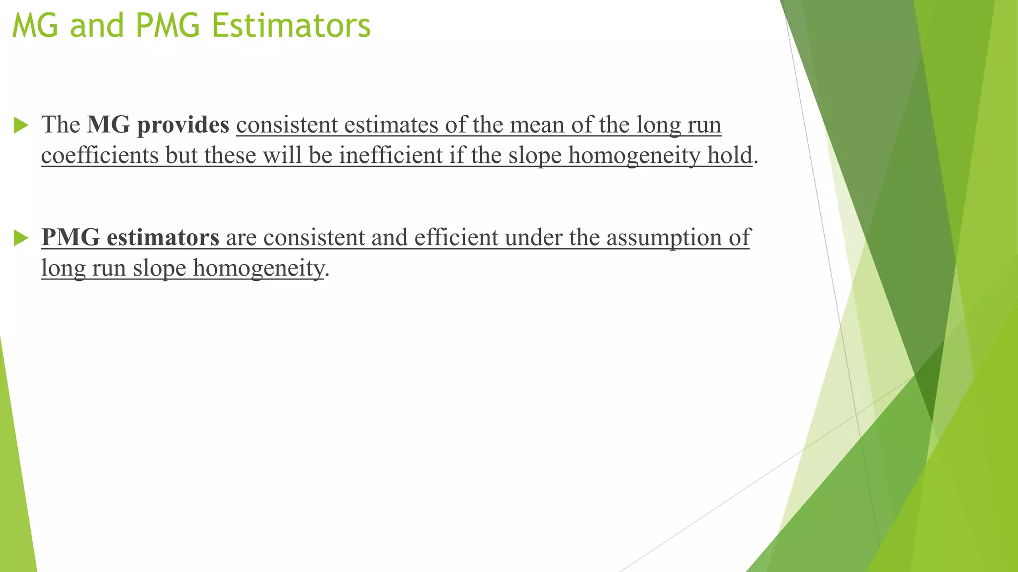 MG and PMG Estimators
 The MG provides consistent estimates of the mean of the long run
coefficients but these will be inefficient if the slope homogeneity hold.
 PMG estimators are consistent and efficient under the assumption of
long run slope homogeneity.
 