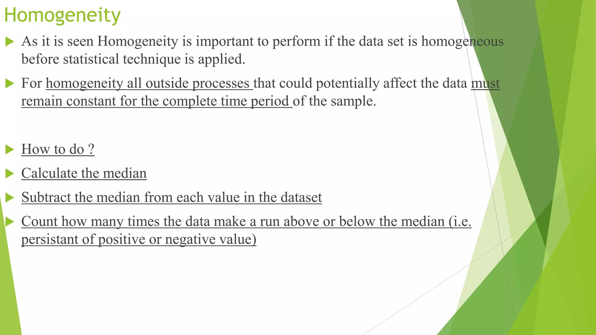 Homogeneity
 As it is seen Homogeneity is important to perform if the data set is homogeneous
before statistical technique is applied.
 For homogeneity all outside processes that could potentially affect the data must
remain constant for the complete time period of the sample.
 How to do ?
 Calculate the median
 Subtract the median from each value in the dataset
 Count how many times the data make a run above or below the median (i.e.
persistant of positive or negative value)
 