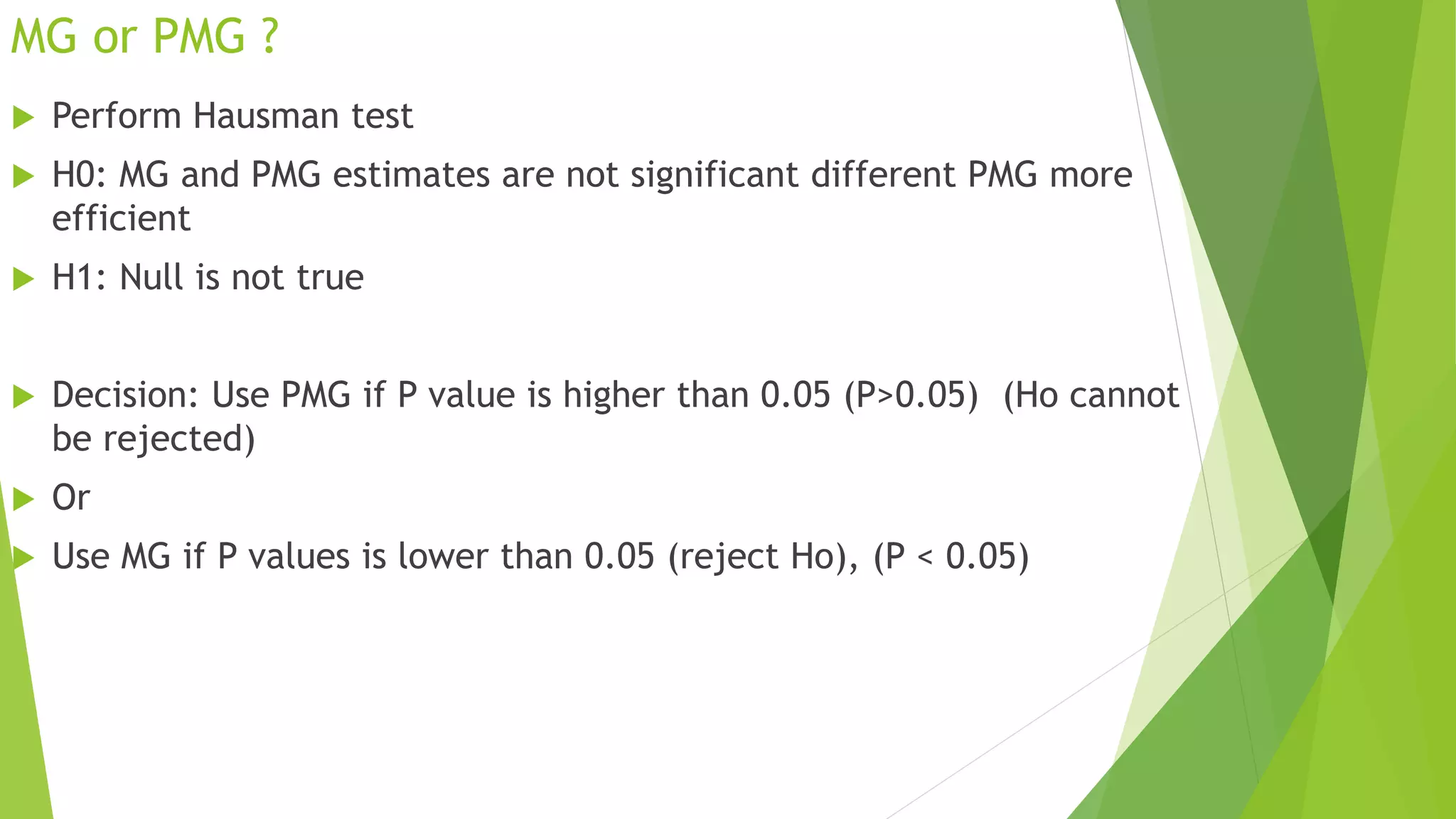 MG or PMG ?
 Perform Hausman test
 H0: MG and PMG estimates are not significant different PMG more
efficient
 H1: Null is not true
 Decision: Use PMG if P value is higher than 0.05 (P>0.05) (Ho cannot
be rejected)
 Or
 Use MG if P values is lower than 0.05 (reject Ho), (P < 0.05)
 