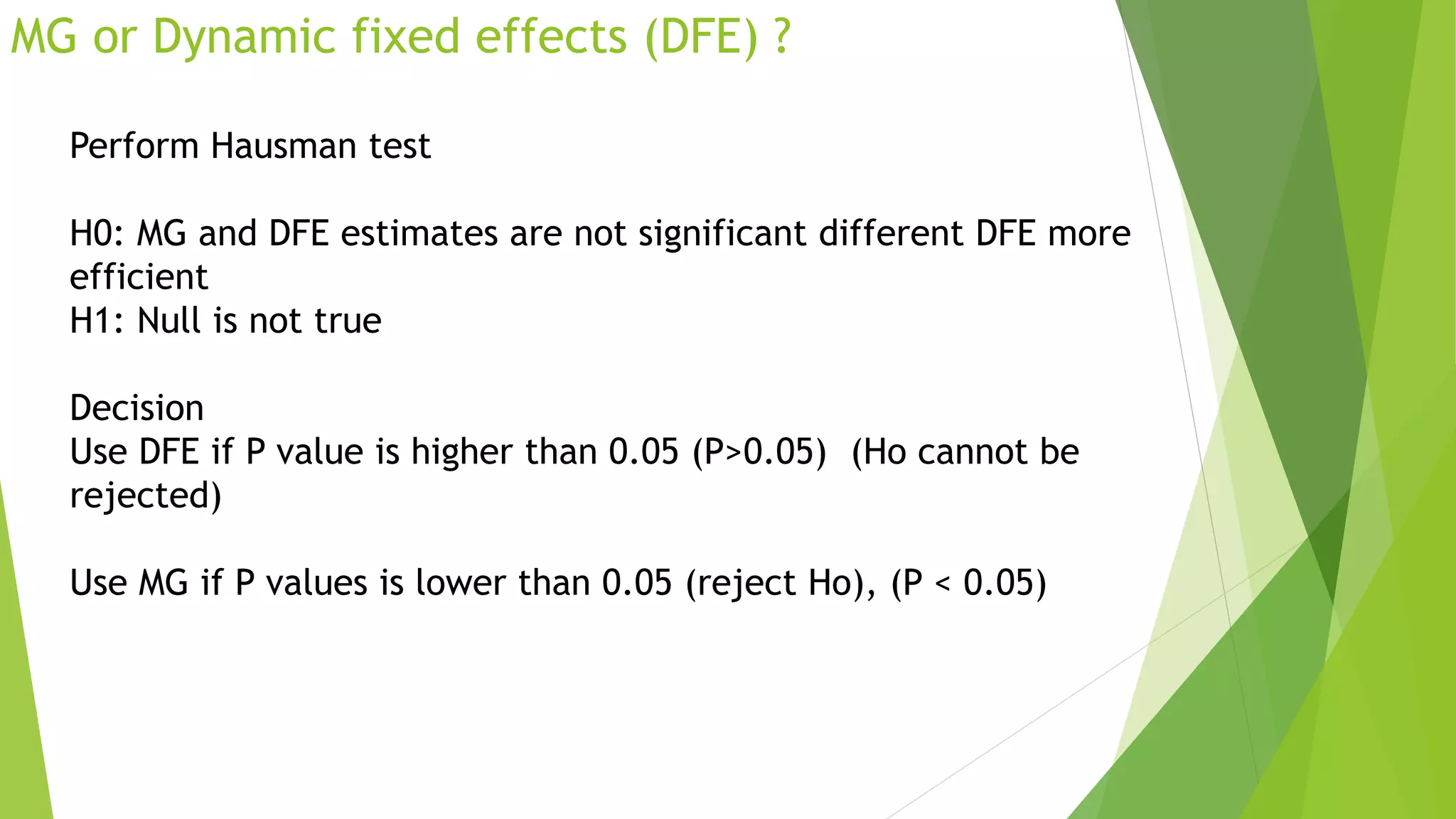 MG or Dynamic fixed effects (DFE) ?
Perform Hausman test
H0: MG and DFE estimates are not significant different DFE more
efficient
H1: Null is not true
Decision
Use DFE if P value is higher than 0.05 (P>0.05) (Ho cannot be
rejected)
Use MG if P values is lower than 0.05 (reject Ho), (P < 0.05)
 