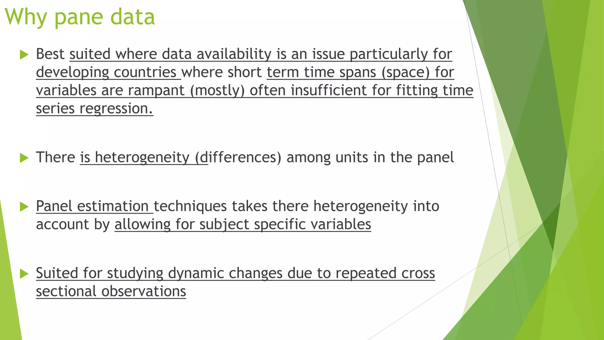 Why pane data
 Best suited where data availability is an issue particularly for
developing countries where short term time spans (space) for
variables are rampant (mostly) often insufficient for fitting time
series regression.
 There is heterogeneity (differences) among units in the panel
 Panel estimation techniques takes there heterogeneity into
account by allowing for subject specific variables
 Suited for studying dynamic changes due to repeated cross
sectional observations
 