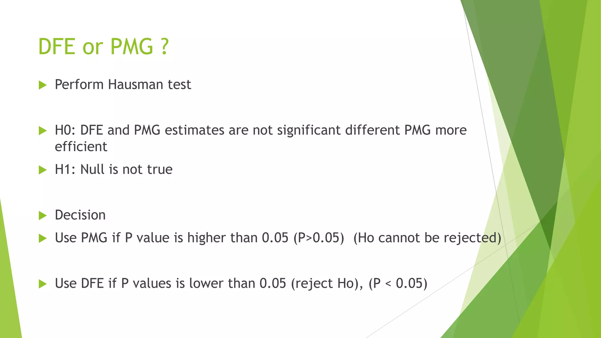 DFE or PMG ?
 Perform Hausman test
 H0: DFE and PMG estimates are not significant different PMG more
efficient
 H1: Null is not true
 Decision
 Use PMG if P value is higher than 0.05 (P>0.05) (Ho cannot be rejected)
 Use DFE if P values is lower than 0.05 (reject Ho), (P < 0.05)
 