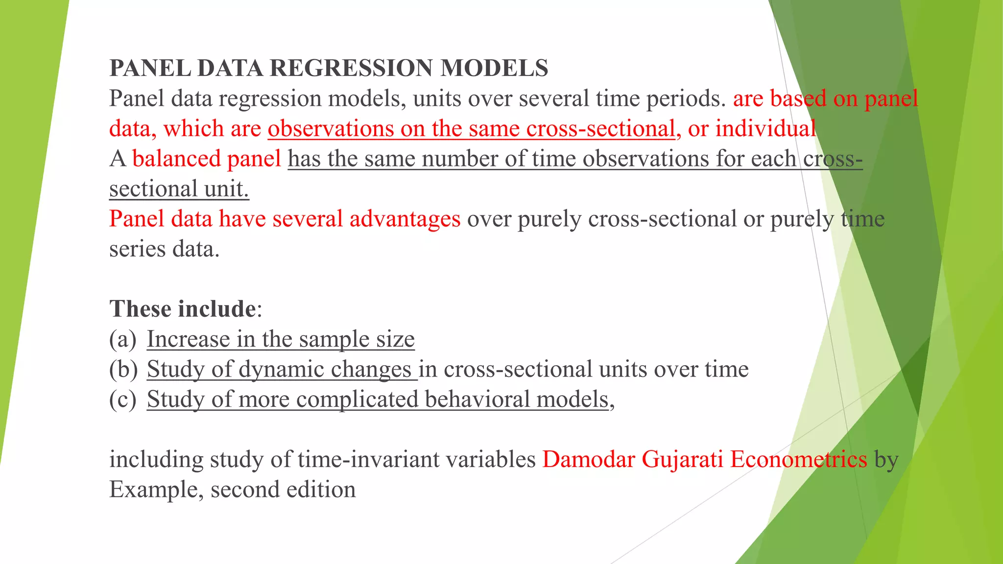 PANEL DATA REGRESSION MODELS
Panel data regression models, units over several time periods. are based on panel
data, which are observations on the same cross-sectional, or individual
A balanced panel has the same number of time observations for each cross-
sectional unit.
Panel data have several advantages over purely cross-sectional or purely time
series data.
These include:
(a) Increase in the sample size
(b) Study of dynamic changes in cross-sectional units over time
(c) Study of more complicated behavioral models,
including study of time-invariant variables Damodar Gujarati Econometrics by
Example, second edition
 