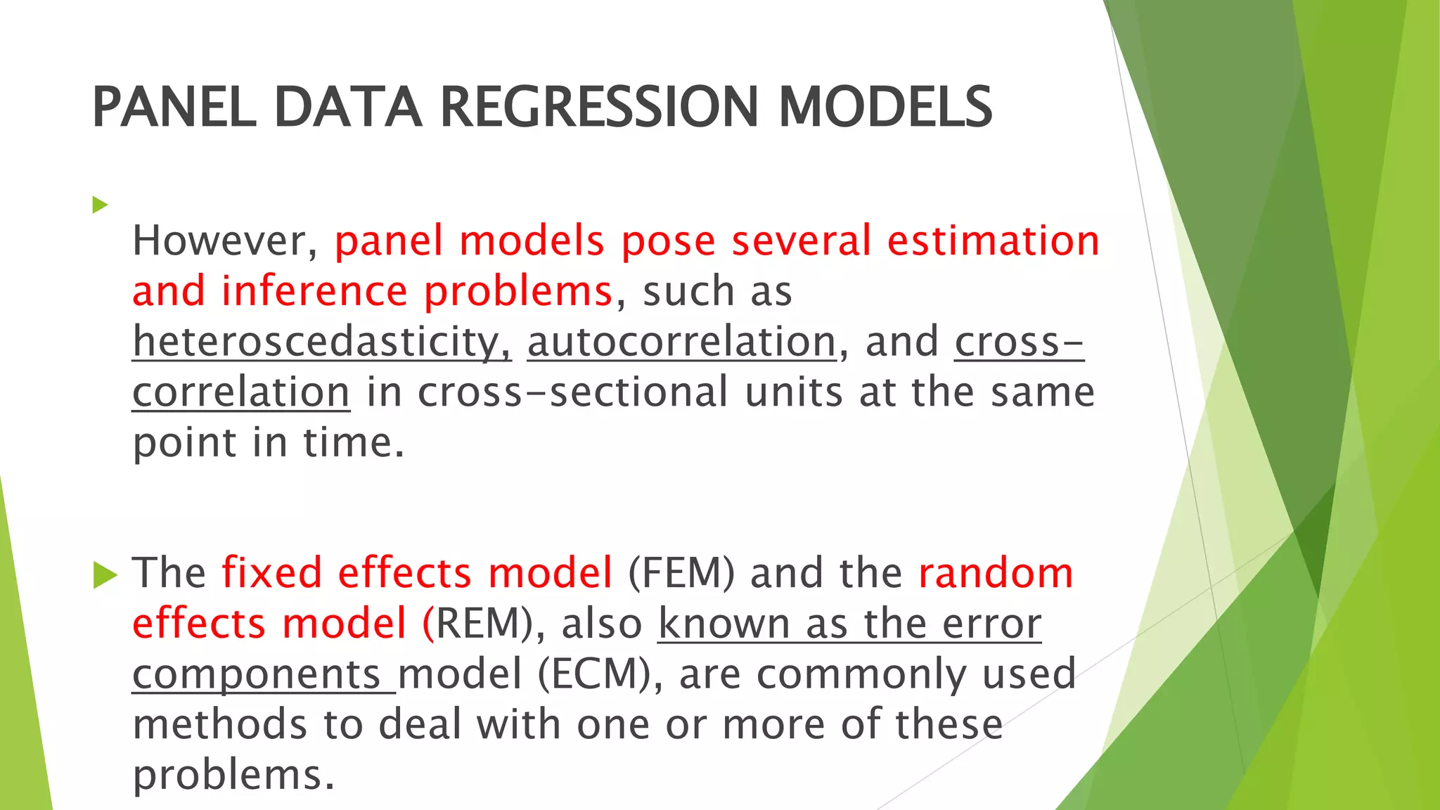 PANEL DATA REGRESSION MODELS

However, panel models pose several estimation
and inference problems, such as
heteroscedasticity, autocorrelation, and cross-
correlation in cross-sectional units at the same
point in time.
 The fixed effects model (FEM) and the random
effects model (REM), also known as the error
components model (ECM), are commonly used
methods to deal with one or more of these
problems.
 
