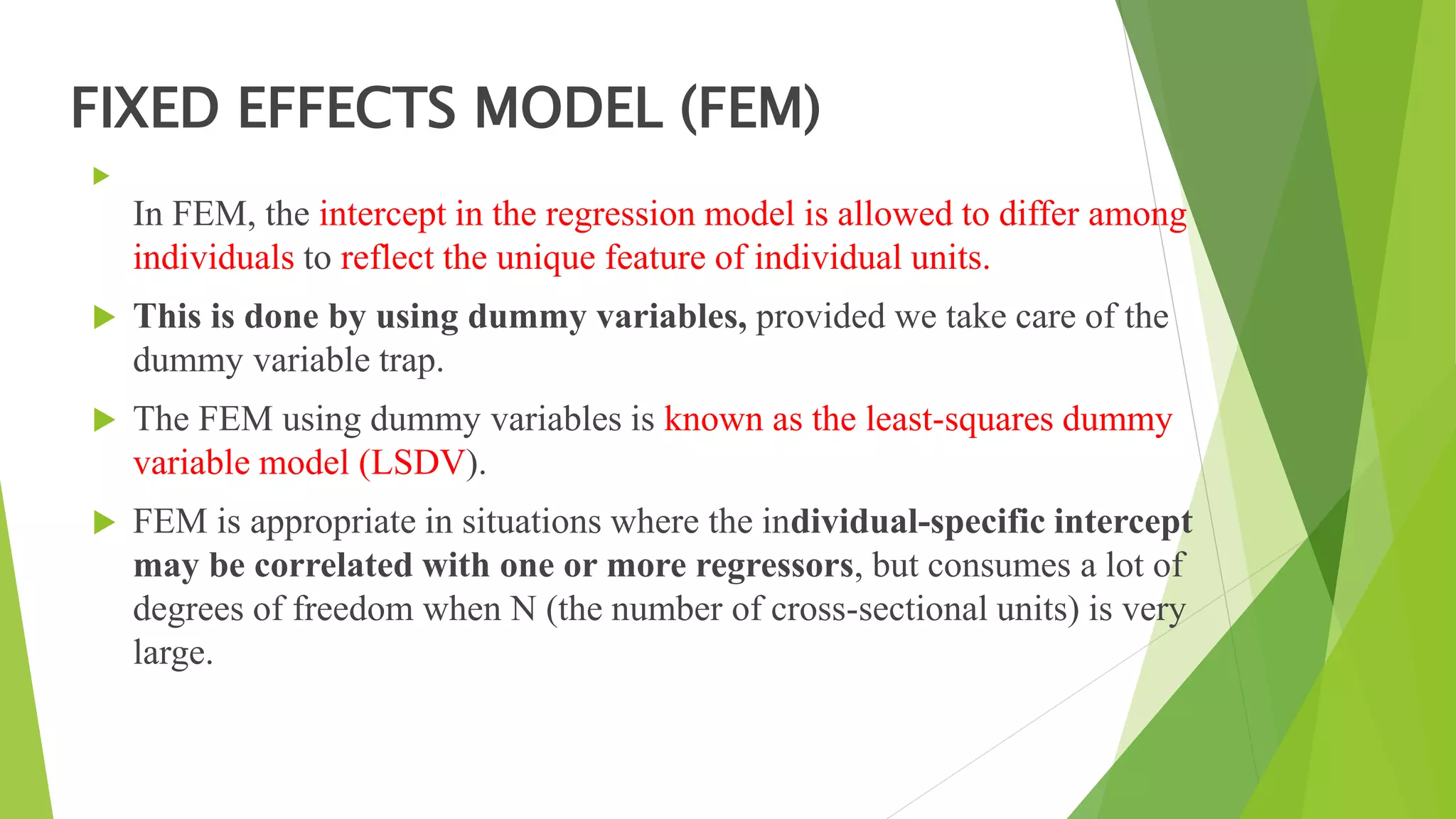 FIXED EFFECTS MODEL (FEM)

In FEM, the intercept in the regression model is allowed to differ among
individuals to reflect the unique feature of individual units.
 This is done by using dummy variables, provided we take care of the
dummy variable trap.
 The FEM using dummy variables is known as the least-squares dummy
variable model (LSDV).
 FEM is appropriate in situations where the individual-specific intercept
may be correlated with one or more regressors, but consumes a lot of
degrees of freedom when N (the number of cross-sectional units) is very
large.
 