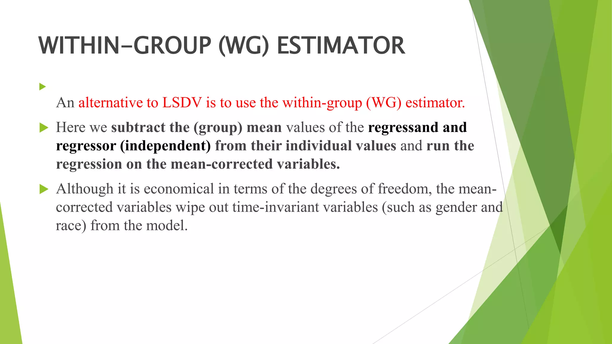 WITHIN-GROUP (WG) ESTIMATOR

An alternative to LSDV is to use the within-group (WG) estimator.
 Here we subtract the (group) mean values of the regressand and
regressor (independent) from their individual values and run the
regression on the mean-corrected variables.
 Although it is economical in terms of the degrees of freedom, the mean-
corrected variables wipe out time-invariant variables (such as gender and
race) from the model.
 