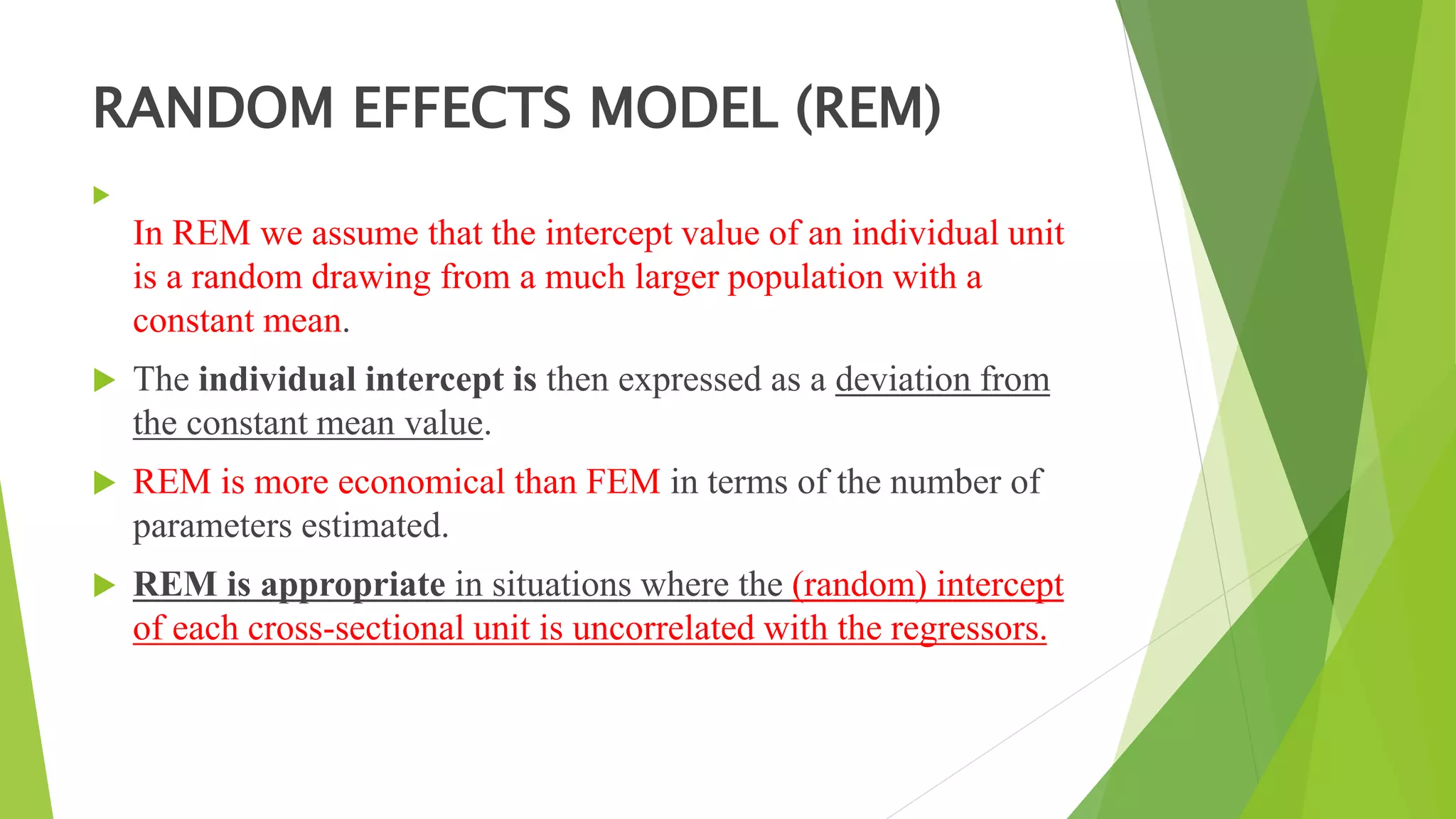 RANDOM EFFECTS MODEL (REM)

In REM we assume that the intercept value of an individual unit
is a random drawing from a much larger population with a
constant mean.
 The individual intercept is then expressed as a deviation from
the constant mean value.
 REM is more economical than FEM in terms of the number of
parameters estimated.
 REM is appropriate in situations where the (random) intercept
of each cross-sectional unit is uncorrelated with the regressors.
 