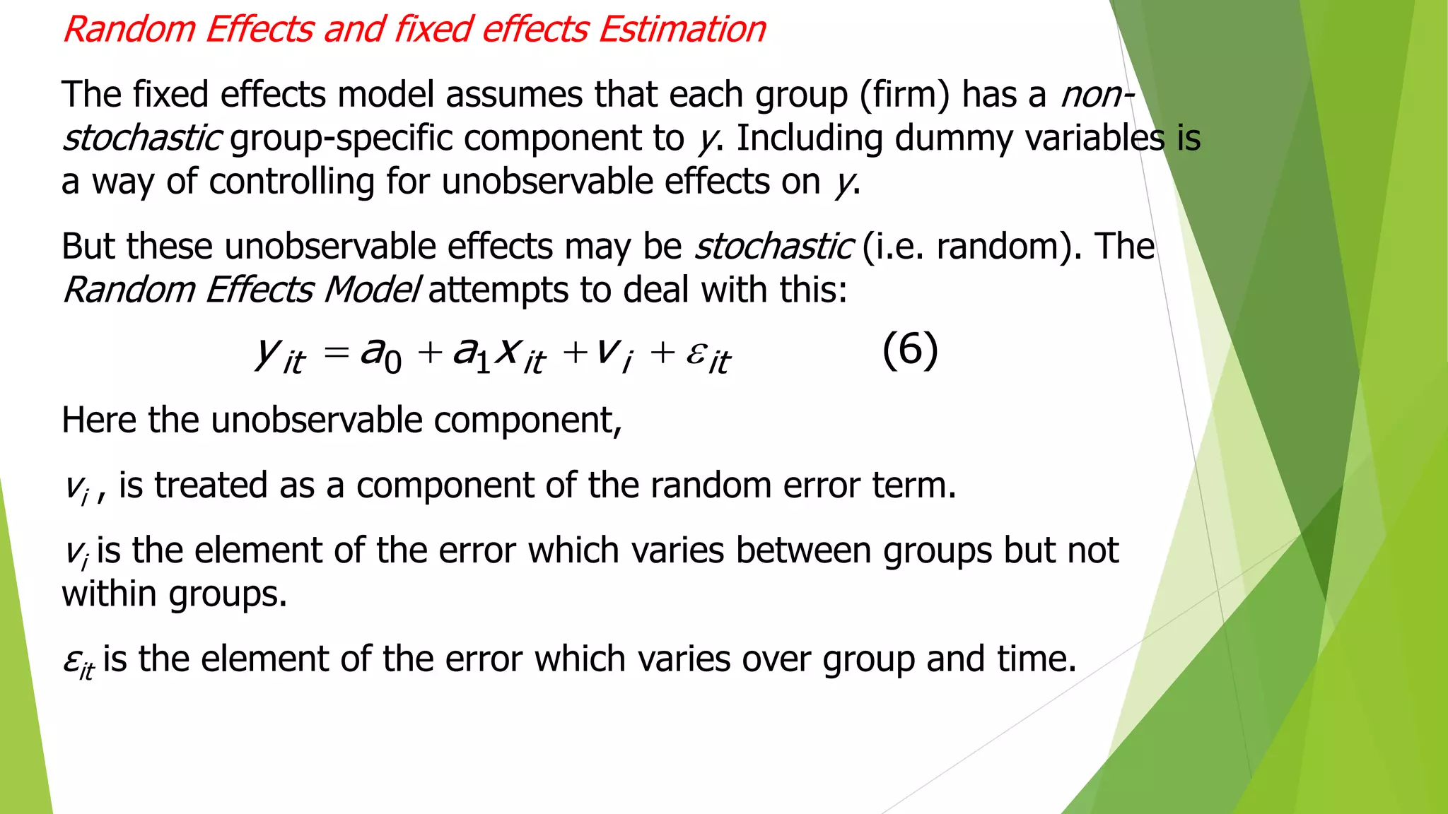 Random Effects and fixed effects Estimation
The fixed effects model assumes that each group (firm) has a non-
stochastic group-specific component to y. Including dummy variables is
a way of controlling for unobservable effects on y.
But these unobservable effects may be stochastic (i.e. random). The
Random Effects Model attempts to deal with this:
Here the unobservable component,
vi , is treated as a component of the random error term.
vi is the element of the error which varies between groups but not
within groups.
εit is the element of the error which varies over group and time.
)
6
(
1
0 it
i
it
it v
x
a
a
y 




 