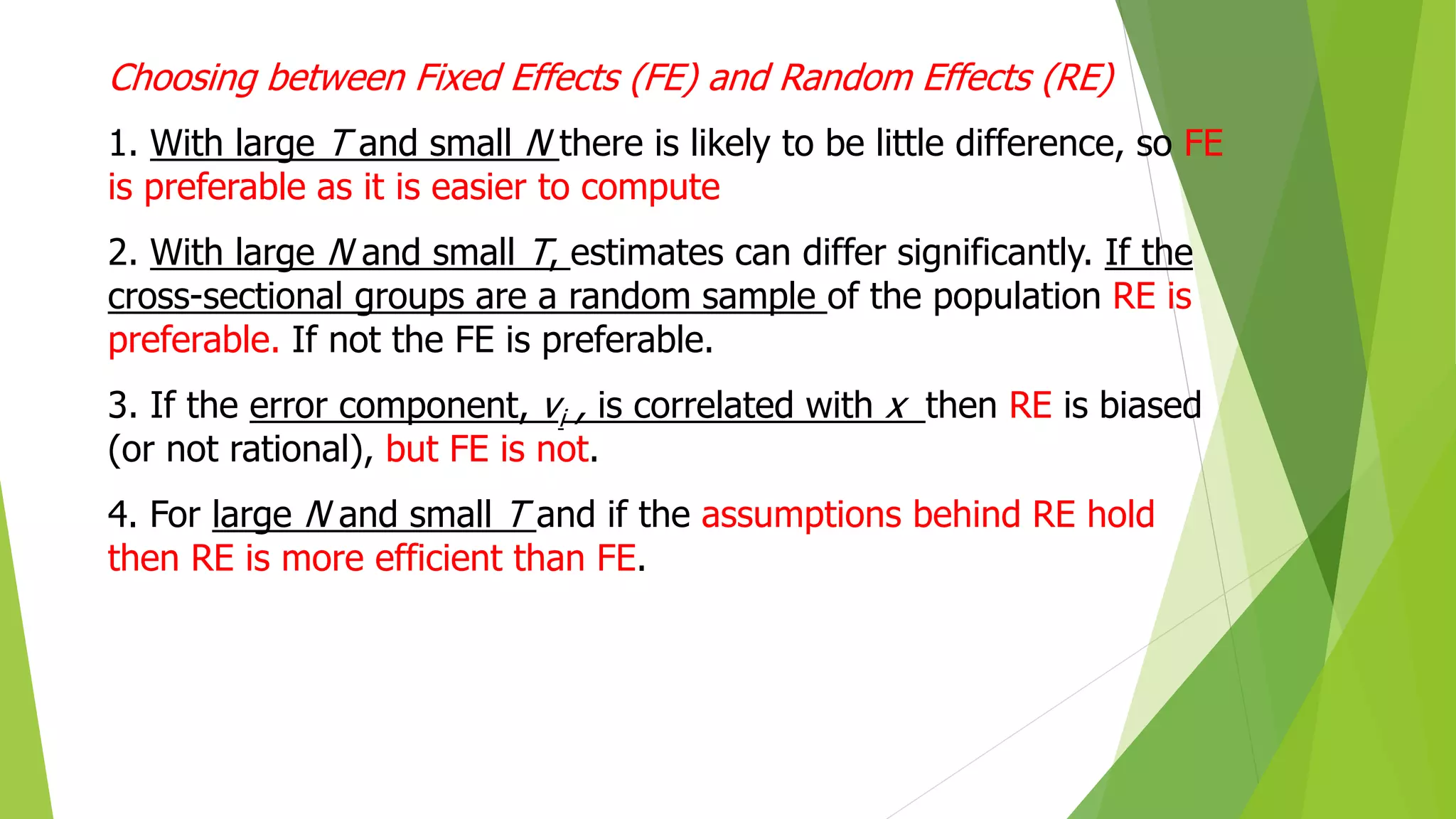 Choosing between Fixed Effects (FE) and Random Effects (RE)
1. With large T and small N there is likely to be little difference, so FE
is preferable as it is easier to compute
2. With large N and small T, estimates can differ significantly. If the
cross-sectional groups are a random sample of the population RE is
preferable. If not the FE is preferable.
3. If the error component, vi , is correlated with x then RE is biased
(or not rational), but FE is not.
4. For large N and small T and if the assumptions behind RE hold
then RE is more efficient than FE.
 