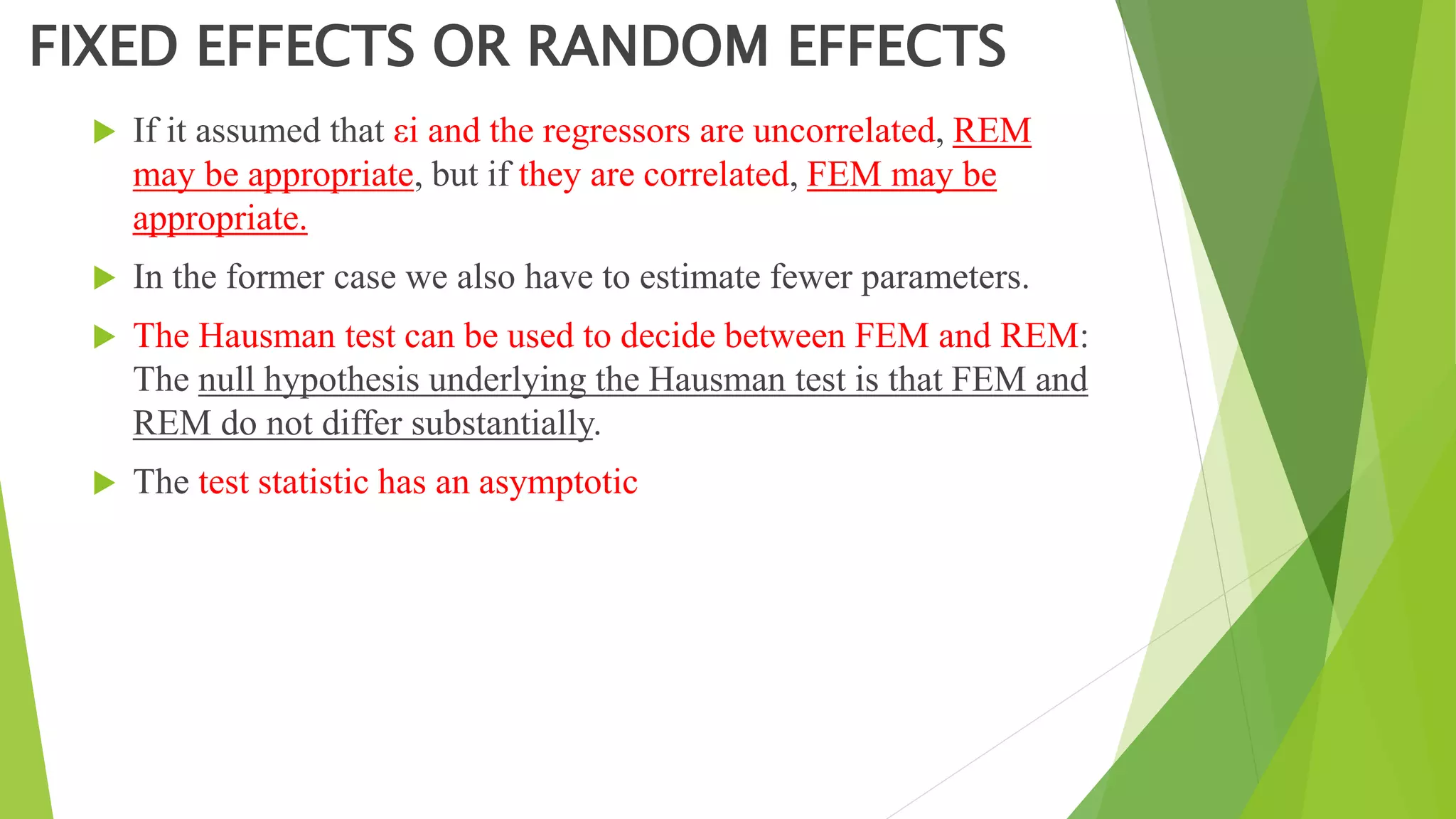 FIXED EFFECTS OR RANDOM EFFECTS
 If it assumed that εi and the regressors are uncorrelated, REM
may be appropriate, but if they are correlated, FEM may be
appropriate.
 In the former case we also have to estimate fewer parameters.
 The Hausman test can be used to decide between FEM and REM:
The null hypothesis underlying the Hausman test is that FEM and
REM do not differ substantially.
 The test statistic has an asymptotic
 