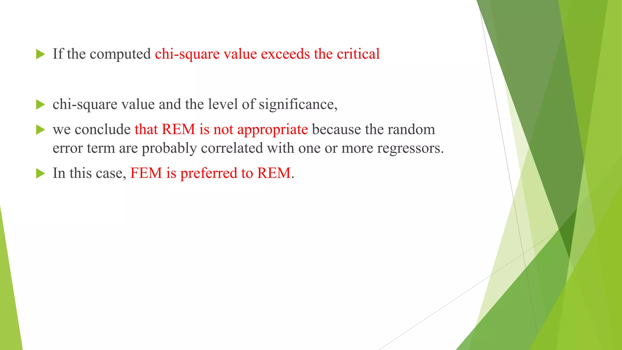  If the computed chi-square value exceeds the critical
 chi-square value and the level of significance,
 we conclude that REM is not appropriate because the random
error term are probably correlated with one or more regressors.
 In this case, FEM is preferred to REM.
 