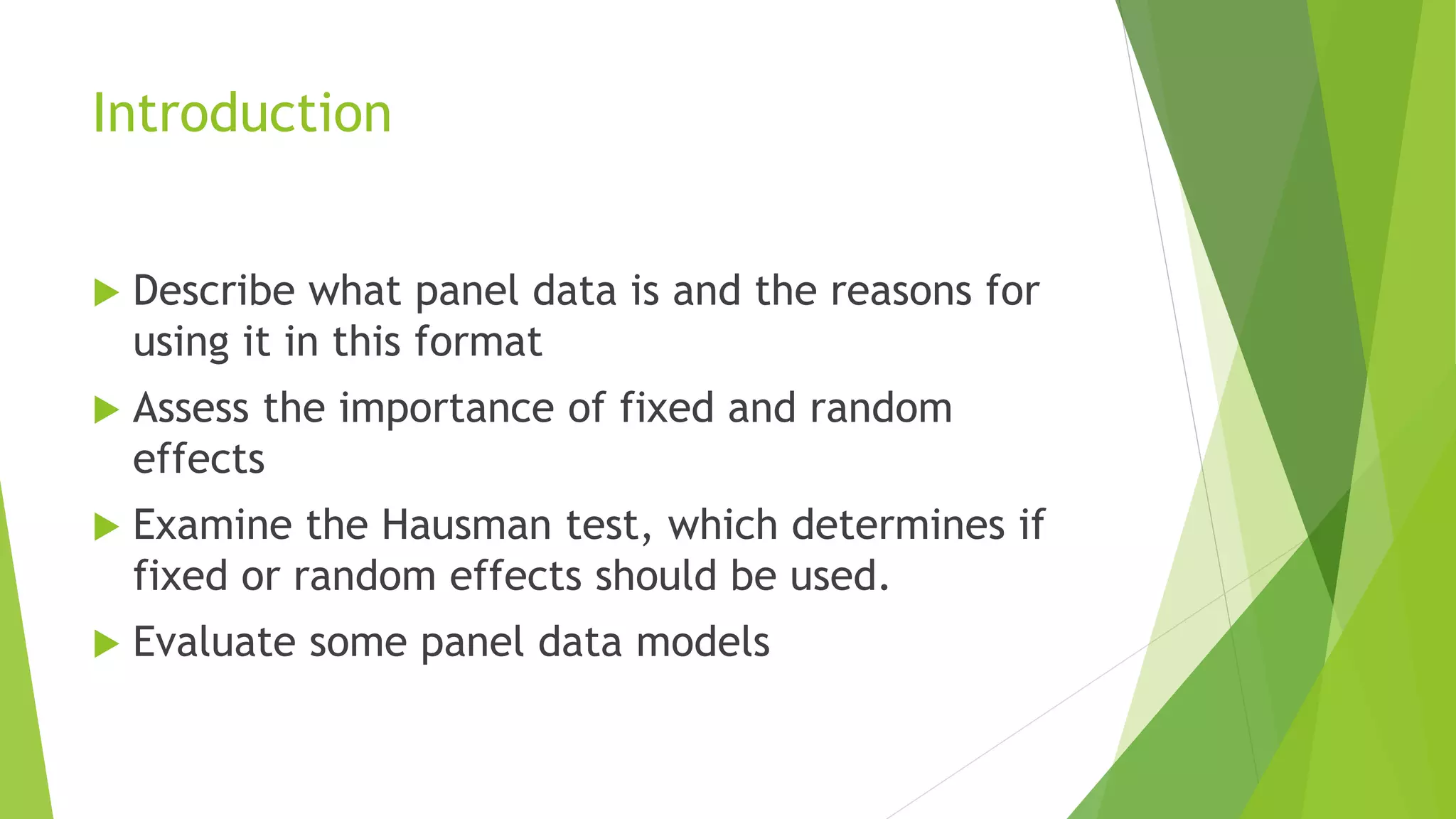 Introduction
 Describe what panel data is and the reasons for
using it in this format
 Assess the importance of fixed and random
effects
 Examine the Hausman test, which determines if
fixed or random effects should be used.
 Evaluate some panel data models
 