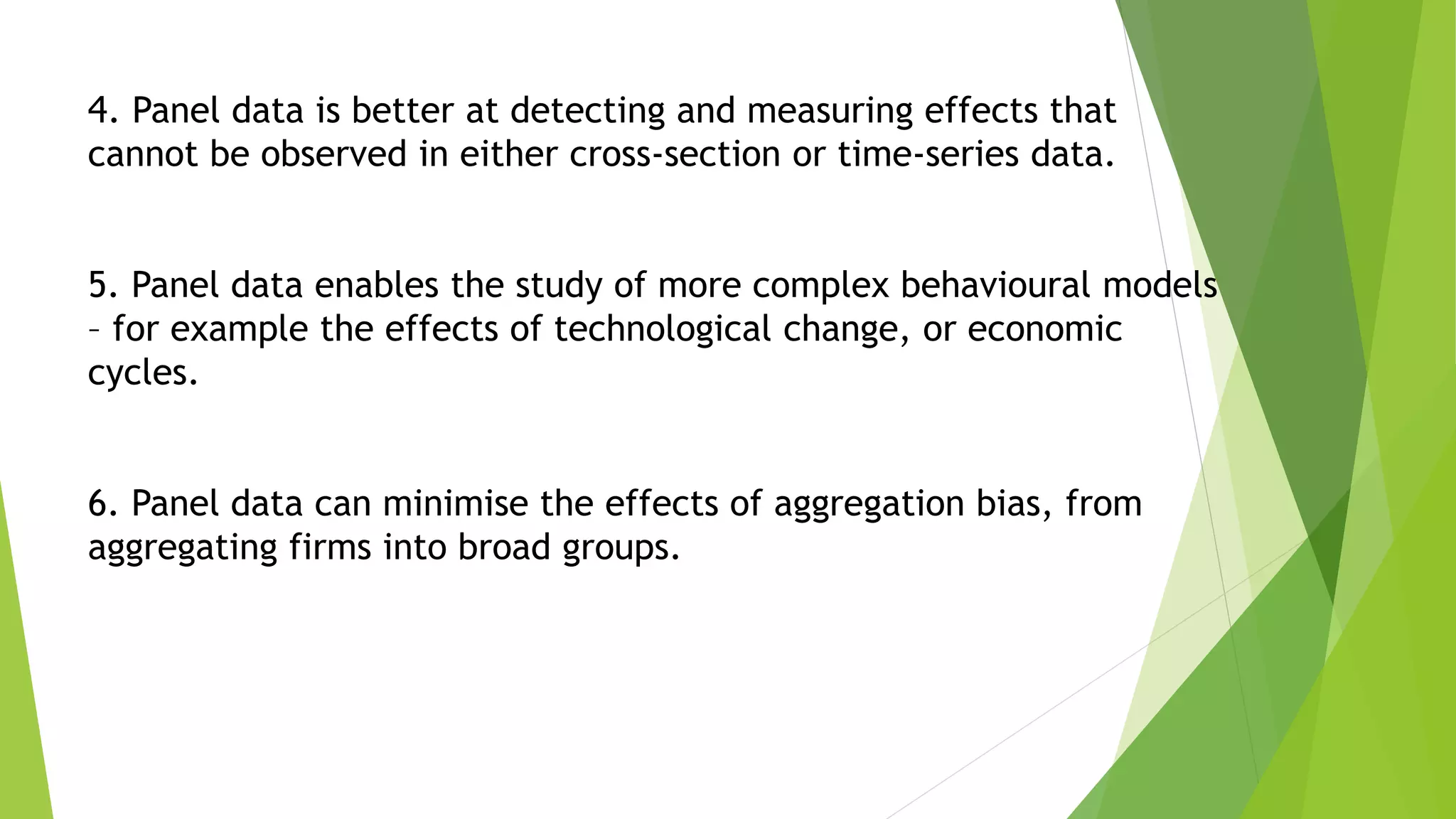 4. Panel data is better at detecting and measuring effects that
cannot be observed in either cross-section or time-series data.
5. Panel data enables the study of more complex behavioural models
– for example the effects of technological change, or economic
cycles.
6. Panel data can minimise the effects of aggregation bias, from
aggregating firms into broad groups.
 