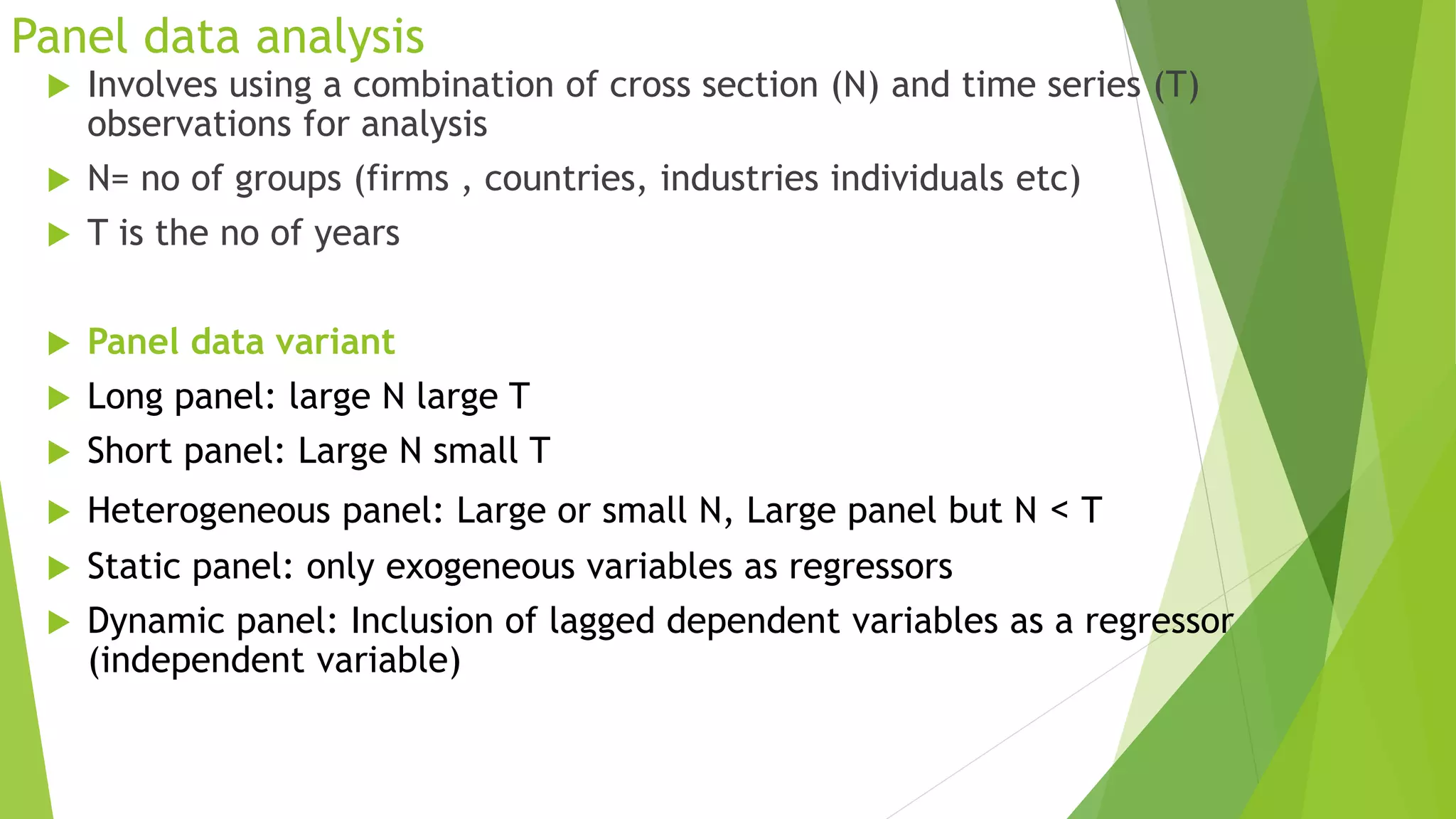 Panel data analysis
 Involves using a combination of cross section (N) and time series (T)
observations for analysis
 N= no of groups (firms , countries, industries individuals etc)
 T is the no of years
 Panel data variant
 Long panel: large N large T
 Short panel: Large N small T
 Heterogeneous panel: Large or small N, Large panel but N < T
 Static panel: only exogeneous variables as regressors
 Dynamic panel: Inclusion of lagged dependent variables as a regressor
(independent variable)
 