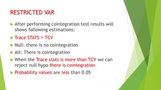 RESTRICTED VAR
 After performing cointegration test results will
shows following estimations:
 Trace STATS > TCV
 Null: there is no cointegration
 Alt: There is cointegration
 When the Trace stats is more than TCV we can
reject null hypo there is cointegration
 Probability values are less than 0.05
 