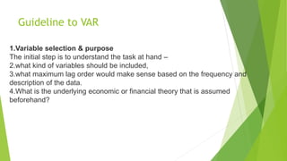Guideline to VAR
1.Variable selection & purpose
The initial step is to understand the task at hand –
2.what kind of variables should be included,
3.what maximum lag order would make sense based on the frequency and
description of the data.
4.What is the underlying economic or financial theory that is assumed
beforehand?
 