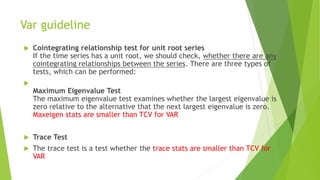 Var guideline
 Cointegrating relationship test for unit root series
If the time series has a unit root, we should check, whether there are any
cointegrating relationships between the series. There are three types of
tests, which can be performed:

Maximum Eigenvalue Test
The maximum eigenvalue test examines whether the largest eigenvalue is
zero relative to the alternative that the next largest eigenvalue is zero.
Maxeigen stats are smaller than TCV for VAR
 Trace Test
 The trace test is a test whether the trace stats are smaller than TCV for
VAR
 