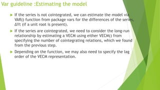 Var guideline :Estimating the model
 If the series is not cointegrated, we can estimate the model via
VAR() function from package vars for the differences of the series,
ΔYt (if a unit root is present).
 If the series are cointegrated, we need to consider the long-run
relationship by estimating a VECM using either VECM() from
specifying the number of cointegrating relations, which we found
from the previous step.
 Depending on the function, we may also need to specify the lag
order of the VECM representation.
 