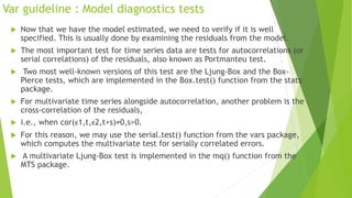 Var guideline : Model diagnostics tests
 Now that we have the model estimated, we need to verify if it is well
specified. This is usually done by examining the residuals from the model.
 The most important test for time series data are tests for autocorrelations (or
serial correlations) of the residuals, also known as Portmanteu test.
 Two most well-known versions of this test are the Ljung-Box and the Box-
Pierce tests, which are implemented in the Box.test() function from the stats
package.
 For multivariate time series alongside autocorrelation, another problem is the
cross-correlation of the residuals,
 i.e., when cor(ϵ1,t,ϵ2,t+s)≠0,s>0.
 For this reason, we may use the serial.test() function from the vars package,
which computes the multivariate test for serially correlated errors.
 A multivariate Ljung-Box test is implemented in the mq() function from the
MTS package.
 