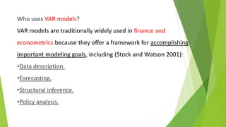 Who uses VAR models?
VAR models are traditionally widely used in finance and
econometrics because they offer a framework for accomplishing
important modeling goals, including (Stock and Watson 2001):
•Data description.
•Forecasting.
•Structural inference.
•Policy analysis.
 