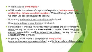  What makes up a VAR model?
 A VAR model is made up of a system of equations that represents the
relationships between multiple variables. When referring to VAR models,
we often use special language to specify:
• How many endogenous variables there are included.
• How many autoregressive terms are included.
 For example, if we have two endogenous variables and autoregressive
terms, we say the model is a Bivariate VAR(2) model. If we have three
endogenous variables and four autoregressive terms, we say the model is
a Trivariate VAR(4) model.
 In general, a VAR model is composed of n-equations
(representing n endogenous variables) and includes p-lags of the variables.
 