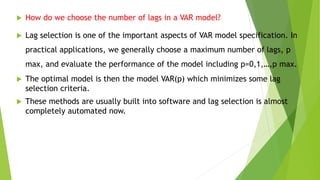  How do we choose the number of lags in a VAR model?
 Lag selection is one of the important aspects of VAR model specification. In
practical applications, we generally choose a maximum number of lags, p
max, and evaluate the performance of the model including p=0,1,…,p max.
 The optimal model is then the model VAR(p) which minimizes some lag
selection criteria.
 These methods are usually built into software and lag selection is almost
completely automated now.
 
