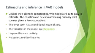Estimating and inference in VAR models
 Despite their seeming complexities, VAR models are quite easy to
estimate. The equation can be estimated using ordinary least
squares given a few assumptions:
• The error term has a conditional mean of zero.
• The variables in the model are stationary.
• Large outliers are unlikely.
• No perfect multicollinearity.
 