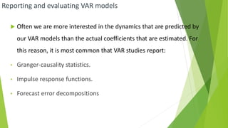 Reporting and evaluating VAR models
 Often we are more interested in the dynamics that are predicted by
our VAR models than the actual coefficients that are estimated. For
this reason, it is most common that VAR studies report:
• Granger-causality statistics.
• Impulse response functions.
• Forecast error decompositions
 