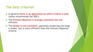 The best criterion
 In general there is no agreement on which criteria is best
(some recommends the SBIC).
 The Schwarz-Bayesian is strongly consistent but not
efficient.
 The Akaike is not consistent, generally producing too large
a model, but is more efficient than the Schwarz-Bayesian
criteria.
 