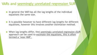 VARs and seemingly unrelated regression SUR
 In general the VAR has all the lag lengths of the individual
equations the same size.
 It is possible however to have different lag lengths for different
equations, however this involves another estimation method.
 When lag lengths differ, the) seemingly unrelated regression (SUR
approach can be used to estimate the equations, this is often
termed a ‘near-VAR’.
 