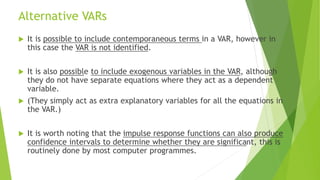 Alternative VARs
 It is possible to include contemporaneous terms in a VAR, however in
this case the VAR is not identified.
 It is also possible to include exogenous variables in the VAR, although
they do not have separate equations where they act as a dependent
variable.
 (They simply act as extra explanatory variables for all the equations in
the VAR.)
 It is worth noting that the impulse response functions can also produce
confidence intervals to determine whether they are significant, this is
routinely done by most computer programmes.
 
