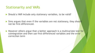 Stationarity and VARs
 Should a VAR include only stationary variables, to be valid?
 Sims argues that even if the variables are not stationary, they should
not be first-differenced.
 However others argue that a better approach is a multivariate test for
cointegration and then use first-differenced variables and the error
correction term
 