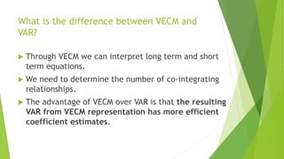 What is the difference between VECM and
VAR?
 Through VECM we can interpret long term and short
term equations.
 We need to determine the number of co-integrating
relationships.
 The advantage of VECM over VAR is that the resulting
VAR from VECM representation has more efficient
coefficient estimates.
 