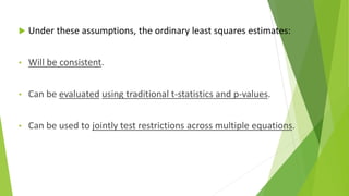  Under these assumptions, the ordinary least squares estimates:
• Will be consistent.
• Can be evaluated using traditional t-statistics and p-values.
• Can be used to jointly test restrictions across multiple equations.
 