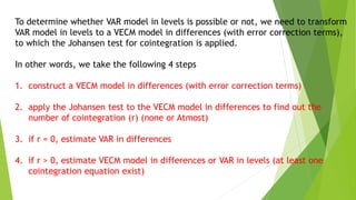 To determine whether VAR model in levels is possible or not, we need to transform
VAR model in levels to a VECM model in differences (with error correction terms),
to which the Johansen test for cointegration is applied.
In other words, we take the following 4 steps
1. construct a VECM model in differences (with error correction terms)
2. apply the Johansen test to the VECM model in differences to find out the
number of cointegration (r) (none or Atmost)
3. if r = 0, estimate VAR in differences
4. if r > 0, estimate VECM model in differences or VAR in levels (at least one
cointegration equation exist)
 
