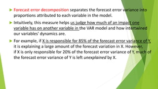  Forecast error decomposition separates the forecast error variance into
proportions attributed to each variable in the model.
 Intuitively, this measure helps us judge how much of an impact one
variable has on another variable in the VAR model and how intertwined
our variables' dynamics are.
 For example, if X is responsible for 85% of the forecast error variance of Y,
it is explaining a large amount of the forecast variation in X. However,
if X is only responsible for 20% of the forecast error variance of Y, much of
the forecast error variance of Y is left unexplained by X.
 