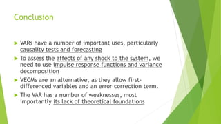 Conclusion
 VARs have a number of important uses, particularly
causality tests and forecasting
 To assess the affects of any shock to the system, we
need to use impulse response functions and variance
decomposition
 VECMs are an alternative, as they allow first-
differenced variables and an error correction term.
 The VAR has a number of weaknesses, most
importantly its lack of theoretical foundations
 