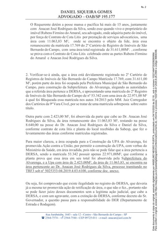 DANIEL SIQUEIRA GOMES
ADVOGADO – OAB/SP 195.177
Rua Jurubatuba, 1643 - sala 12 - Centro - São Bernardo do Campo - SP
 2564-7574 - 2564-7544 - CEP 09725-011 - e-mail: anacan@uol.com.br
O Requerente detém a posse mansa e pacífica há mais de 15 anos, juntamente
com Anacan José Rodrigues da Silva, sendo esse quando vivo o proprietário do
imóvel Rubens Firmino do Amaral, seu advogado, onde adquiriu parte do imóvel,
por força de Contrato de Cota Litis por prestação de serviços advocatícios, uma
área com 11.063,83 M², onde se encontra o objeto da lide, área essa
remanescente da matrícula 17.769 do 2º Cartório de Registro de Imóveis de São
Bernardo do Campo, com uma área total registrada de 31.611,00M². , conforme
se prova com o Contrato de Cota-Litis celebrado entre as partes Rubens Firmino
do Amaral e Anacan José Rodrigues da Silva.
2. Verificar-se-á ainda, que a área está devidamente registrada no 2º Cartório de
Registros de Imóveis de São Bernardo do Campo Matrícula 17.769, com 31.611,00
M², porém parte da área foi ocupada pela Prefeitura Municipal de São Bernardo do
Campo, para construção da Subprefeitura do Alvarenga, alegando as autoridades
que a referida área pertence a DERSA, e apresentando uma matrícula do 2º Registro
de Imóveis de São Bernardo do Campo de nº 53.342 com uma área de 22.971,00 M²
á qual foi Bloqueada essa matrícula nos autos 34/2013 pelo MM. Juiz Corregedor
dos Cartórios da 9ª Vara Cível, por se tratar de uma matrícula sobreposta sobre outro
título.
Outra parte com 2.423,00 M², foi absorvida da parte que cabe ao Dr. Anacan José
Rodrigues da Silva, da área remanescente dos 11.063,83 M², restando na posse
8.640,00 na posse do Dr. Anacan José Rodrigues da Silva e Daniel da Silva,
conforme contrato de cota litis e planta do local recebidas da Sabesp, que fez o
levantamento das áreas conforme matrículas registradas.
Para maior clareza, a área ocupada para a Construção da UPA do Alvarenga, foi
promovida Ação contra a União, por permitir a construção da UPA, com verbas do
Ministério da Saúde, em área invadida, pois não se pode falar que a área pertencia a
DERSA, sendo a matricula 53.342 possuir apenas 22.971,00M², que conforme a
planta prova que essa área em seu total foi absorvida pela Subprefeitura do
Alvarenga, e a Upa com área de 2.423,00M², da área de 11.063,83, se encontra na
área pertencente ao Dr. Anacan José Rodrigues da Silva, processo tramitando no
TRF3 sob nº 5025353-04.2019.4.03.6100, conforme doc. anexo.
Ou seja, foi comprovado que existe ilegalidade no registro do DERSA, que deveria
já a mesma ter promovida ação de retificação de área, o que não o fez., portanto não
se pode fazer juízo desses documentos sem a legitima ação judicial, que cabe a
DERSA, e com um agravante, com a extinção do DERSA, conforme decreto do Sr.
Governador, a questão passa para a responsabilidade do DER (Departamento de
Estrada e Rodagem).
Paraconferirooriginal,acesseositehttps://esaj.tjsp.jus.br/pastadigital/pg/abrirConferenciaDocumento.do,informeoprocesso1022148-47.2020.8.26.0564ecódigo9984D4B.
Estedocumentoécópiadooriginal,assinadodigitalmenteporANSELMONEGROPUERTA,protocoladoem04/10/2020às22:18,sobonúmero10221484720208260564.
fls. 2
 