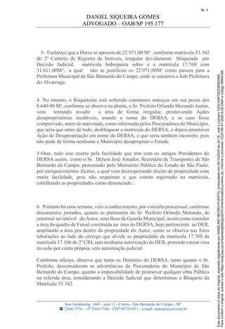 DANIEL SIQUEIRA GOMES
ADVOGADO – OAB/SP 195.177
Rua Jurubatuba, 1643 - sala 12 - Centro - São Bernardo do Campo - SP
 2564-7574 - 2564-7544 - CEP 09725-011 - e-mail: anacan@uol.com.br
3- Esclarece que a Dersa se apossou de 22.971,00 M² conforme matrícula 53.342
do 2º Cartório de Registro de Imóveis, irregular devidamente bloqueada por
Decisão Judicial, matrícula Sobreposta sobre a a matrícula 17.769 com
31.611,00M², `a qual não se justificou os 22.971,00M² como passou para a
Prefeitura Municipal de São Bernardo do Campo, onde se encontra a Sub Prefeitura
do Alvarenga.
4. No entanto, o Requerente está sofrendo constantes ameaças em sua posse dos
8.640.00 M², conforme se observa na planta, o Sr. Prefeito Orlando Morando Junior,
vem tentando invadir a área de forma irregular, promovendo Ações
desapropriatórias incabíveis, usando o nome do DERSA, e se caso fosse
comprovado, antes de mais nada, como informado pelos Procuradores do Município,
que teria que antes de tudo, desbloquear a matrícula do DERSA, e depois promover
Ação de Desapropriação em nome do DERSA, e que seria também incorreto, pois
não pode de forma nenhuma o Município desapropriar o Estado.
5-Oras, tudo isso ocorre pela facilidade que tem com os antigos Presidentes do
DERSA assim, como o Sr. Delson José Amador, Secretário de Transportes de São
Bernardo do Campo, processado pelo Ministério Público do Estado de São Paulo,
por enriquecimentos ilícitos, a qual vem desrespeitando direito de propriedade com
muita facilidade, pois não respeitam o que consta registrado na matrícula,
esbulhando as propriedades como denunciado. .
6. Portanto há uma semana, veio a conhecimento, por consulta processual, conforme
documentos juntados, quanto as pretensões do Sr. Prefeito Orlando Morando, de
construir no imóvel do Autor, uma Base da Guarda Municipal, assim como estender
a área da quadra de Futsal construída na área do DERSA, hoje pertencente ao DER,
ampliando a área pra dentro da propriedade do Autor, como se observa nas fotos
tubulações ao lado do córrego que divide as propriedade da matricula 17.769 da
matrícula 17.166 do 2º CRI, sem nenhuma autorização do DER, pretende causar essa
invasão por conta própria, sem autorização judicial.
Conforme ofícios, observa que tanto os Diretores do DERSA, tanto quanto o Sr.
Prefeito, desconsideram as advertências da Procuradoria do Município de São
Bernardo do Campo, quanto a impossibilidade de promover qualquer obra Pública
na referida área, considerando a Decisão Judicial que determinou o Bloqueio da
Matrícula 53.342.
Paraconferirooriginal,acesseositehttps://esaj.tjsp.jus.br/pastadigital/pg/abrirConferenciaDocumento.do,informeoprocesso1022148-47.2020.8.26.0564ecódigo9984D4B.
Estedocumentoécópiadooriginal,assinadodigitalmenteporANSELMONEGROPUERTA,protocoladoem04/10/2020às22:18,sobonúmero10221484720208260564.
fls. 3
 