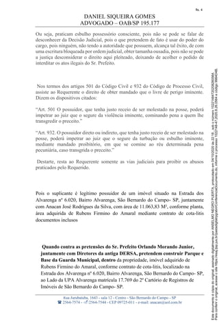 DANIEL SIQUEIRA GOMES
ADVOGADO – OAB/SP 195.177
Rua Jurubatuba, 1643 - sala 12 - Centro - São Bernardo do Campo - SP
 2564-7574 - 2564-7544 - CEP 09725-011 - e-mail: anacan@uol.com.br
Ou seja, praticam esbulho possessório consciente, pois não se pode se falar de
desconhecer da Decisão Judicial, pois o que pretendem de fato é usar do poder do
cargo, pois ninguém, não tendo a autoridade que possuem, alcança tal êxito, de com
uma escritura bloqueada por ordem judicial, obter tamanha ousadia, pois não se pode
a justiça desconsiderar o direito aqui pleiteado, deixando de acolher o pedido de
interditar os atos ilegais do Sr. Prefeito.
Nos termos dos artigos 501 do Código Civil e 932 do Código de Processo Civil,
assiste ao Requerente o direito de obter mandado que o livre de perigo iminente.
Dizem os dispositivos citados:
“Art. 501 O possuidor, que tenha justo receio de ser molestado na posse, poderá
impetrar ao juiz que o segure da violência iminente, cominando pena a quem lhe
transgredir o preceito.”
“Art. 932. O possuidor direto ou indireto, que tenha justo receio de ser molestado na
posse, poderá impetrar ao juiz que o segure da turbação ou esbulho iminente,
mediante mandado proibitório, em que se comine ao réu determinada pena
pecuniária, caso transgrida o preceito.”
Destarte, resta ao Requerente somente as vias judiciais para proibir os abusos
praticados pelo Requerido.
Pois o suplicante é legítimo possuidor de um imóvel situado na Estrada dos
Alvarenga nº 6.020, Bairro Alvarenga, São Bernardo do Campo- SP, juntamente
com Anacan José Rodrigues da Silva, com área de 11.063,83 M², conforme planta,
área adquirida de Rubens Firmino do Amaral mediante contrato de cota-litis
documentos inclusos
Quando contra as pretensões do Sr. Prefeito Orlando Morando Junior,
juntamente com Diretores da antiga DERSA, pretendem construir Parque e
Base da Guarda Municipal, dentro da propriedade, imóvel adquirido de
Rubens Firmino do Amaral, conforme contrato de cota-litis, localizado na
Estrada dos Alvarenga nº 6.020, Bairro Alvarenga, São Bernardo do Campo- SP,
ao Lado da UPA Alvarenga matrícula 17.769 do 2º Cartório de Registros de
Imóveis de São Bernardo do Campo- SP.
Paraconferirooriginal,acesseositehttps://esaj.tjsp.jus.br/pastadigital/pg/abrirConferenciaDocumento.do,informeoprocesso1022148-47.2020.8.26.0564ecódigo9984D4B.
Estedocumentoécópiadooriginal,assinadodigitalmenteporANSELMONEGROPUERTA,protocoladoem04/10/2020às22:18,sobonúmero10221484720208260564.
fls. 4
 