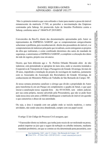 DANIEL SIQUEIRA GOMES
ADVOGADO – OAB/SP 195.177
Rua Jurubatuba, 1643 - sala 12 - Centro - São Bernardo do Campo - SP
 2564-7574 - 2564-7544 - CEP 09725-011 - e-mail: anacan@uol.com.br
Não é a primeira tentativa que vem sofrendo o Autor para manter a posse do imóvel
remanescente da matrícula 17.769, ao perceber a movimentação das Empresas
contratadas pela Sabesp, foi promovida Ação de Interdito Proibitório contra a
Sabesp, conforme autos nº 1064476-07.2019.0053.
Convencidos da Boa-Fé, diante das documentações apresentadas pelo Autor os
representantes da EMPRESA SABESP, que se comprometeram amigavelmente
solucionar o problema, pois reconheciam do direito dos possuidores do imóvel, e se
comprometeram de indenizar pela parte que invadiram, assim entregaram os projetos
da obra que realizaram, e como combinado desistimos dos autos do mandado de
segurança, e autorizamos a EMPRESA SABESP, a completar a colocação dos dutos
da rede de esgotos, projeto esse em anexo.
Ocorre, que bem diferente age o Sr. Prefeito Orlando Morando além de não
indenizar, está pretendendo se apropriar de mais área, onde se encontra instalada a
Cooperativa de Transporte de Carga e Passageiros do Grande Alvarenga, há mais de
20 anos, impedindo a instalação do projeto de reciclagem de madeiras, juntamente
com os Associados da Associação dos Recicladores do Grande Alvarenga, de
conhecimento do Ministério Público do Trabalho de São Bernardo do Campo- SP,
Já nessa semana prometeu canalizar o córrego que divide a propriedade do Autor
para transforma-la em um Parque em complemento a quadra de futsal, o que quer
iniciar a canalização nessa segunda feira dia 05/10/2020, sem ordem judicial,
por sua conta própria, mesmo advertido pela Procuradoria, que não se pode fazer
nada nessa área sem antes a DERSA desbloquear a matrícula do imóvel em questão
o que caracteriza o abuso de sua autoridade.
Ou seja, a área é ocupada com um galpão onde se recicla madeiras, e outras
atividades, não sendo uma área abandonada, cumpre com seu papel social.
O artigo 32 do Código do Processo Civil assegura, que:
“ O possuidor direto ou indireto, que tenha justo receio de ser molestado na posse,
poderá impetrar ao juiz que o segure da turbação ou esbulho iminente, mediante
mandado proibitório, em que se comine ao réu determinada pena pecuniária, caso
Paraconferirooriginal,acesseositehttps://esaj.tjsp.jus.br/pastadigital/pg/abrirConferenciaDocumento.do,informeoprocesso1022148-47.2020.8.26.0564ecódigo9984D4B.
Estedocumentoécópiadooriginal,assinadodigitalmenteporANSELMONEGROPUERTA,protocoladoem04/10/2020às22:18,sobonúmero10221484720208260564.
fls. 5
 
