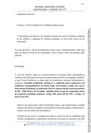 DANIEL SIQUEIRA GOMES
ADVOGADO – OAB/SP 195.177
Rua Jurubatuba, 1643 - sala 12 - Centro - São Bernardo do Campo - SP
 2564-7574 - 2564-7544 - CEP 09725-011 - e-mail: anacan@uol.com.br
transgrida o preceito”
O artigo 1.210 do Código Civil, também estabelece que:
“ O possuidor tem direito a ser mantido na posse em caso de turbação, restituído
no de esbulho, e segurado de violência iminente, se tiver justo receio de ser
molestado”
No caso presente o receio do suplicante é justo, sério e fundamentado, razão pela
qual seu direito haverá de ser respeitado, o que se busca mercê da presente ação
judicial.
DO Pedido
A vista do exposto, requer-se o processamento da presente ação, designando-se
audiência de justificação prévia para comprovação dos fatos ora alegados, pedindo-
se que Vossa Excelência, se digne após tal justificação, conceder liminarmente o
respectivo interdito proibitório, citando-se o suplicado para comparecer em
audiência, acompanhando-o na forma legal, advertindo-o, ainda, que com o
deferimento da liminar ora pleiteada, ficará o mesmo sujeito à pena pecuniária
de R$ 1500, 00 por M² invadido, pedindo desde já que tal cominação conste
do respectivo mandado conforme artigo. 485, inciso III do CPC, e artigo 21
inciso I do CPC
Pede-se que observadas todas formalidades legais, seja transformada a medida
liminar em definitiva, julgando-se procedente o presente pedido, condenando-se,
ainda o réu nos efeitos da sucumbência.
Protesta-se por provar o alegado por todos os meios de provas admitidas pelo
Direito, notadamente o depoimento pessoal do réu, pena de confissão, caso não
Paraconferirooriginal,acesseositehttps://esaj.tjsp.jus.br/pastadigital/pg/abrirConferenciaDocumento.do,informeoprocesso1022148-47.2020.8.26.0564ecódigo9984D4B.
Estedocumentoécópiadooriginal,assinadodigitalmenteporANSELMONEGROPUERTA,protocoladoem04/10/2020às22:18,sobonúmero10221484720208260564.
fls. 6
 