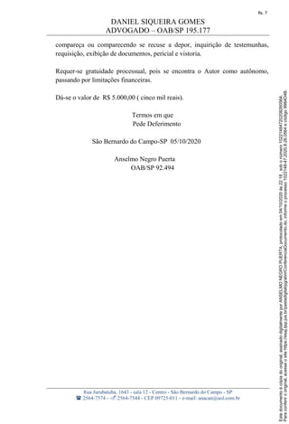 DANIEL SIQUEIRA GOMES
ADVOGADO – OAB/SP 195.177
Rua Jurubatuba, 1643 - sala 12 - Centro - São Bernardo do Campo - SP
 2564-7574 - 2564-7544 - CEP 09725-011 - e-mail: anacan@uol.com.br
compareça ou comparecendo se recuse a depor, inquirição de testemunhas,
requisição, exibição de documentos, pericial e vistoria.
Requer-se gratuidade processual, pois se encontra o Autor como autônomo,
passando por limitações financeiras.
Dá-se o valor de R$ 5.000,00 ( cinco mil reais).
Termos em que
Pede Deferimento
São Bernardo do Campo-SP 05/10/2020
Anselmo Negro Puerta
OAB/SP 92.494
Paraconferirooriginal,acesseositehttps://esaj.tjsp.jus.br/pastadigital/pg/abrirConferenciaDocumento.do,informeoprocesso1022148-47.2020.8.26.0564ecódigo9984D4B.
Estedocumentoécópiadooriginal,assinadodigitalmenteporANSELMONEGROPUERTA,protocoladoem04/10/2020às22:18,sobonúmero10221484720208260564.
fls. 7
 