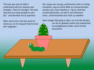 The boy was sad, he didn’t
understand why his request was
mistaken. Then he thought “Oh well,
God has too many people to care
for,” and decided not to question.
After some time, the boy went to
check up on his request that he had
left forgotten.
Der Junge war traurig, und konnte nicht so richtig
verstehen, warum seine Bitte so missverstanden
worden war. Dann dachte er : Na ja, Gott hat
zuviele Menschen, um die Er sich kümmern
muss…Und entschied sich nicht zu zweifeln.
Nach einiger Zeit ging er aber, um sich die Sachen,
um die er gebeten hatte und unbeachtet
zurueckgelassen hatte, noch einmal
anzusehen.
 