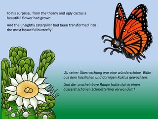 To his surprise, from the thorny and ugly cactus a
beautiful flower had grown.
And the unsightly caterpillar had been transformed into
the most beautiful butterfly!
Zu seiner Überraschung war eine wünderschöne Blüte
aus dem hässlichen und dornigen Kaktus gewachsen.
Und die unscheinbare Raupe hatte sich in einen
äusserst schönen Schmetterling verwandelt !
 